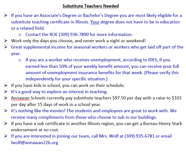 Substitute Teachers Needed 	If you have an Associate’s Degree or Bachelor’s Degree you are most likely eligible for a substitute teaching certificate in Illinois. Your degree does not have to be in education or a related field.   o	Contact the ROE (309) 936-7890 for more information. 	Work only the days you choose, and never work a night or weekend! 	Great supplemental income for seasonal workers or workers who get laid off part of the year.  o	If you are a worker who receives unemployment, according to IDES, if you earned less than 50% of your weekly benefit amount, you can receive your full amount of unemployment insurance benefits for that week. (Please verify this independently for your specific situation.)  	If you have kids in school, you can work on their schedule.  	It’s a good way to explore an interest in teaching. 	Annawan Schools currently pay substitute teachers $97.50 per day with a raise to $103 per day after 15 days of work in a school year.  	It’s nothing like the movies! The students and employees are great to work with. We receive many compliments from those who choose to sub in our buildings.  	If you have a sub certificate in another Illinois region, you can get a Bureau-Henry-Stark endorsement at no cost. 	If you are interested in joining our team, call Mrs. Wolf at (309) 935-6781 or email lwolf@annawan226.org